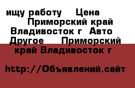 ищу работу, › Цена ­ 30 000 - Приморский край, Владивосток г. Авто » Другое   . Приморский край,Владивосток г.